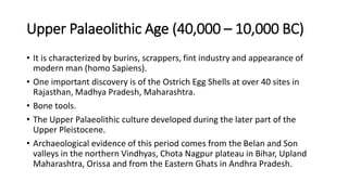 Upper Palaeolithic Age (40,000 – 10,000 BC)
• It is characterized by burins, scrappers, fint industry and appearance of
modern man (homo Sapiens).
• One important discovery is of the Ostrich Egg Shells at over 40 sites in
Rajasthan, Madhya Pradesh, Maharashtra.
• Bone tools.
• The Upper Palaeolithic culture developed during the later part of the
Upper Pleistocene.
• Archaeological evidence of this period comes from the Belan and Son
valleys in the northern Vindhyas, Chota Nagpur plateau in Bihar, Upland
Maharashtra, Orissa and from the Eastern Ghats in Andhra Pradesh.
 