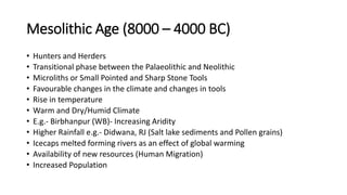 Mesolithic Age (8000 – 4000 BC)
• Hunters and Herders
• Transitional phase between the Palaeolithic and Neolithic
• Microliths or Small Pointed and Sharp Stone Tools
• Favourable changes in the climate and changes in tools
• Rise in temperature
• Warm and Dry/Humid Climate
• E.g.- Birbhanpur (WB)- Increasing Aridity
• Higher Rainfall e.g.- Didwana, RJ (Salt lake sediments and Pollen grains)
• Icecaps melted forming rivers as an effect of global warming
• Availability of new resources (Human Migration)
• Increased Population
 