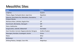 Mesolithic Sites
Sites States
Langhnaj Gujarat
Tilwara, Bagor, Pachpadra Basin, Sajat Area Rajasthan
Satpuras, Sarai Nahar Rai, Mahadaha, Damadama,
Chopani Mando
UP
Morhana Pahar, Lekhakia, Bughai Khor UP
Panchmarhi, Bhimbetka, Adamgarh MP
Patne, Hatkhamba MH
Sanganukallu, Jalahalli, Kibbanhalli Karnataka
Gauri Gundam, Kurnool, Nagarjunakonda, Reniguta Andhra Pradesh
Mayurganj, Keonjhar, Sundergarh, Kuchai Orissa
Paisra Bihar
Birbhanpur WB
Shillong Plateau, Sebalgiri, Garo Hills Meghalaya
 