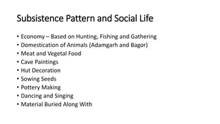 Subsistence Pattern and Social Life
• Economy – Based on Hunting, Fishing and Gathering
• Domestication of Animals (Adamgarh and Bagor)
• Meat and Vegetal Food
• Cave Paintings
• Hut Decoration
• Sowing Seeds
• Pottery Making
• Dancing and Singing
• Material Buried Along With
 