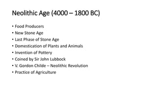 Neolithic Age (4000 – 1800 BC)
• Food Producers
• New Stone Age
• Last Phase of Stone Age
• Domestication of Plants and Animals
• Invention of Pottery
• Coined by Sir John Lubbock
• V. Gordon Childe – Neolithic Revolution
• Practice of Agriculture
 