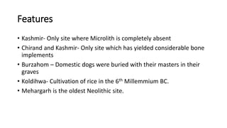 Features
• Kashmir- Only site where Microlith is completely absent
• Chirand and Kashmir- Only site which has yielded considerable bone
implements
• Burzahom – Domestic dogs were buried with their masters in their
graves
• Koldihwa- Cultivation of rice in the 6th Millemmium BC.
• Mehargarh is the oldest Neolithic site.
 