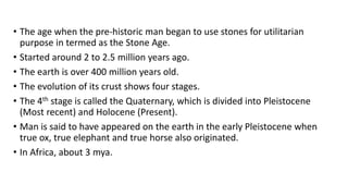• The age when the pre-historic man began to use stones for utilitarian
purpose in termed as the Stone Age.
• Started around 2 to 2.5 million years ago.
• The earth is over 400 million years old.
• The evolution of its crust shows four stages.
• The 4th stage is called the Quaternary, which is divided into Pleistocene
(Most recent) and Holocene (Present).
• Man is said to have appeared on the earth in the early Pleistocene when
true ox, true elephant and true horse also originated.
• In Africa, about 3 mya.
 