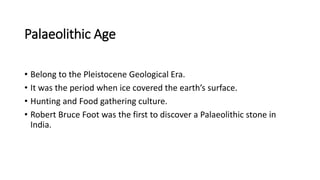 Palaeolithic Age
• Belong to the Pleistocene Geological Era.
• It was the period when ice covered the earth’s surface.
• Hunting and Food gathering culture.
• Robert Bruce Foot was the first to discover a Palaeolithic stone in
India.
 