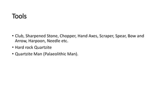 Tools
• Club, Sharpened Stone, Chopper, Hand Axes, Scraper, Spear, Bow and
Arrow, Harpoon, Needle etc.
• Hard rock Quartzite
• Quartzite Man (Palaeolithic Man).
 