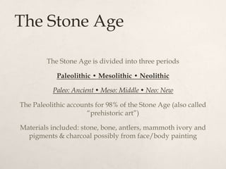 The Stone Age

        The Stone Age is divided into three periods

            Paleolithic • Mesolithic • Neolithic

           Paleo: Ancient • Meso: Middle • Neo: New

The Paleolithic accounts for 98% of the Stone Age (also called
                      “prehistoric art”)

Materials included: stone, bone, antlers, mammoth ivory and
  pigments & charcoal possibly from face/body painting
 