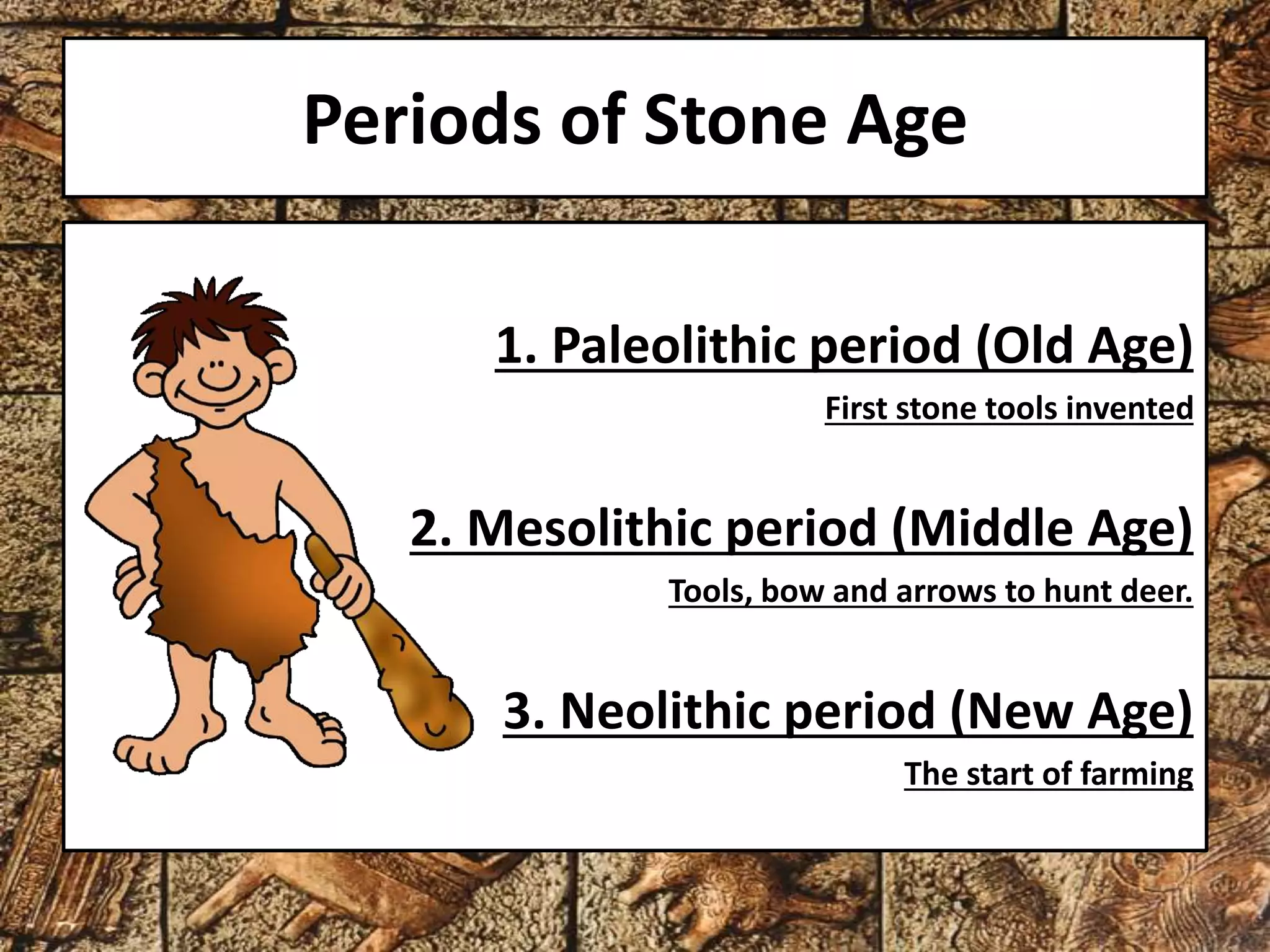 Periods of Stone Age 
1. Paleolithic period (Old Age) 
First stone tools invented 
2. Mesolithic period (Middle Age) 
Tools, bow and arrows to hunt deer. 
3. Neolithic period (New Age) 
The start of farming 
 