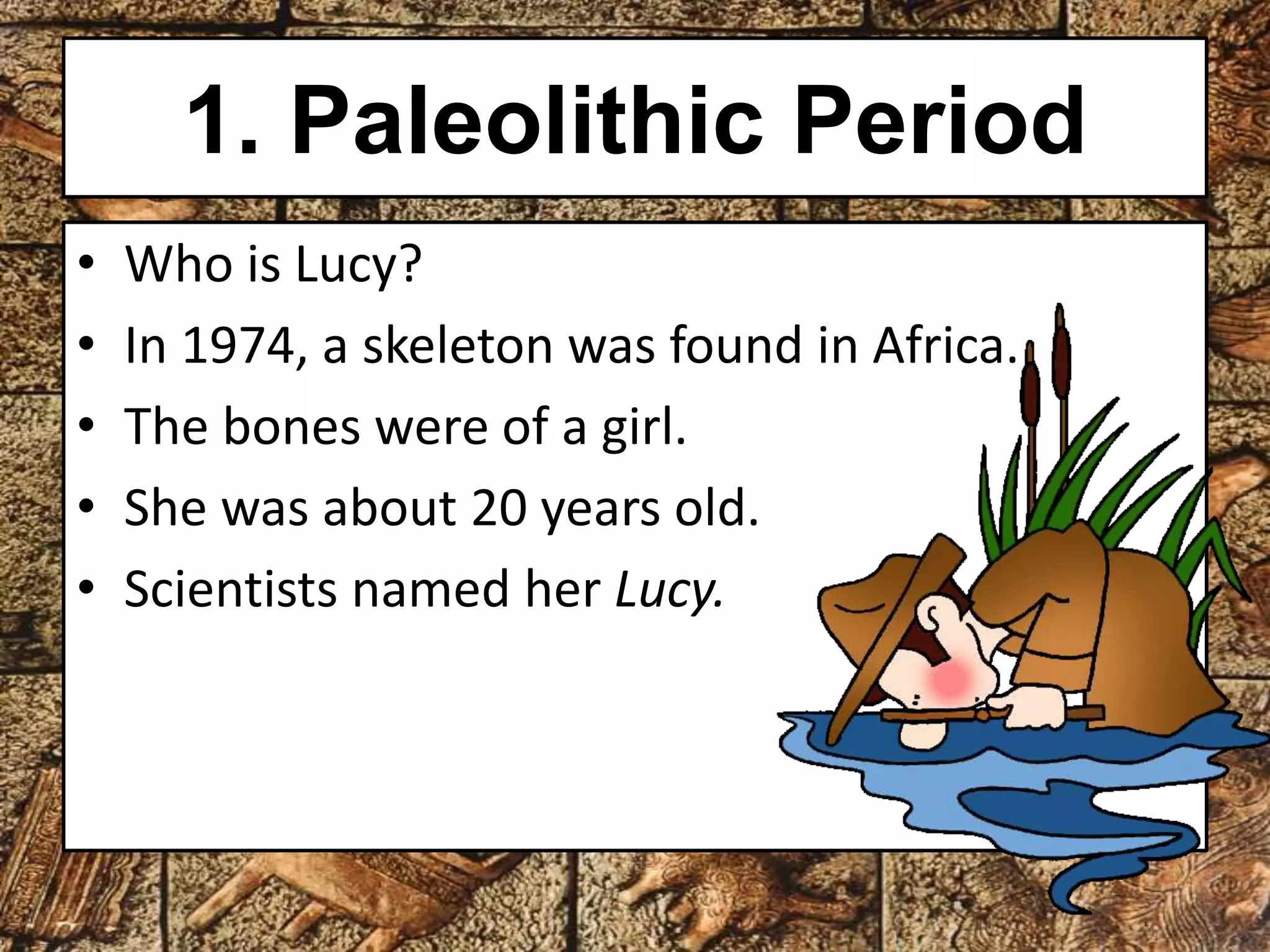 1. Paleolithic Period 
• Who is Lucy? 
• In 1974, a skeleton was found in Africa. 
• The bones were of a girl. 
• She was about 20 years old. 
• Scientists named her Lucy. 
 