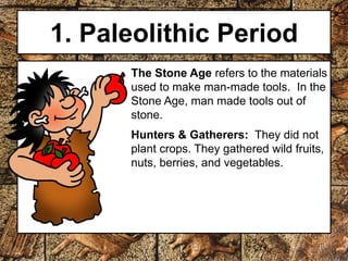 1. Paleolithic Period 
The Stone Age refers to the materials 
used to make man-made tools. In the 
Stone Age, man made tools out of 
stone. 
Hunters & Gatherers: They did not 
plant crops. They gathered wild fruits, 
nuts, berries, and vegetables. 
 
