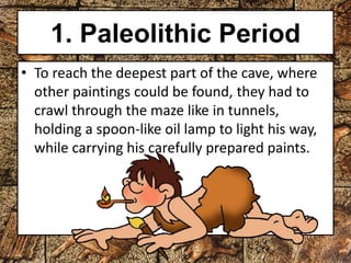 1. Paleolithic Period 
• To reach the deepest part of the cave, where 
other paintings could be found, they had to 
crawl through the maze like in tunnels, 
holding a spoon-like oil lamp to light his way, 
while carrying his carefully prepared paints. 
 