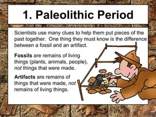 1. Paleolithic Period 
Scientists use many clues to help them put pieces of the 
past together. One thing they must know is the difference 
between a fossil and an artifact. 
Fossils are remains of living 
things (plants, animals, people), 
not things that were made. 
Artifacts are remains of 
things that were made, not 
remains of living things. 
 