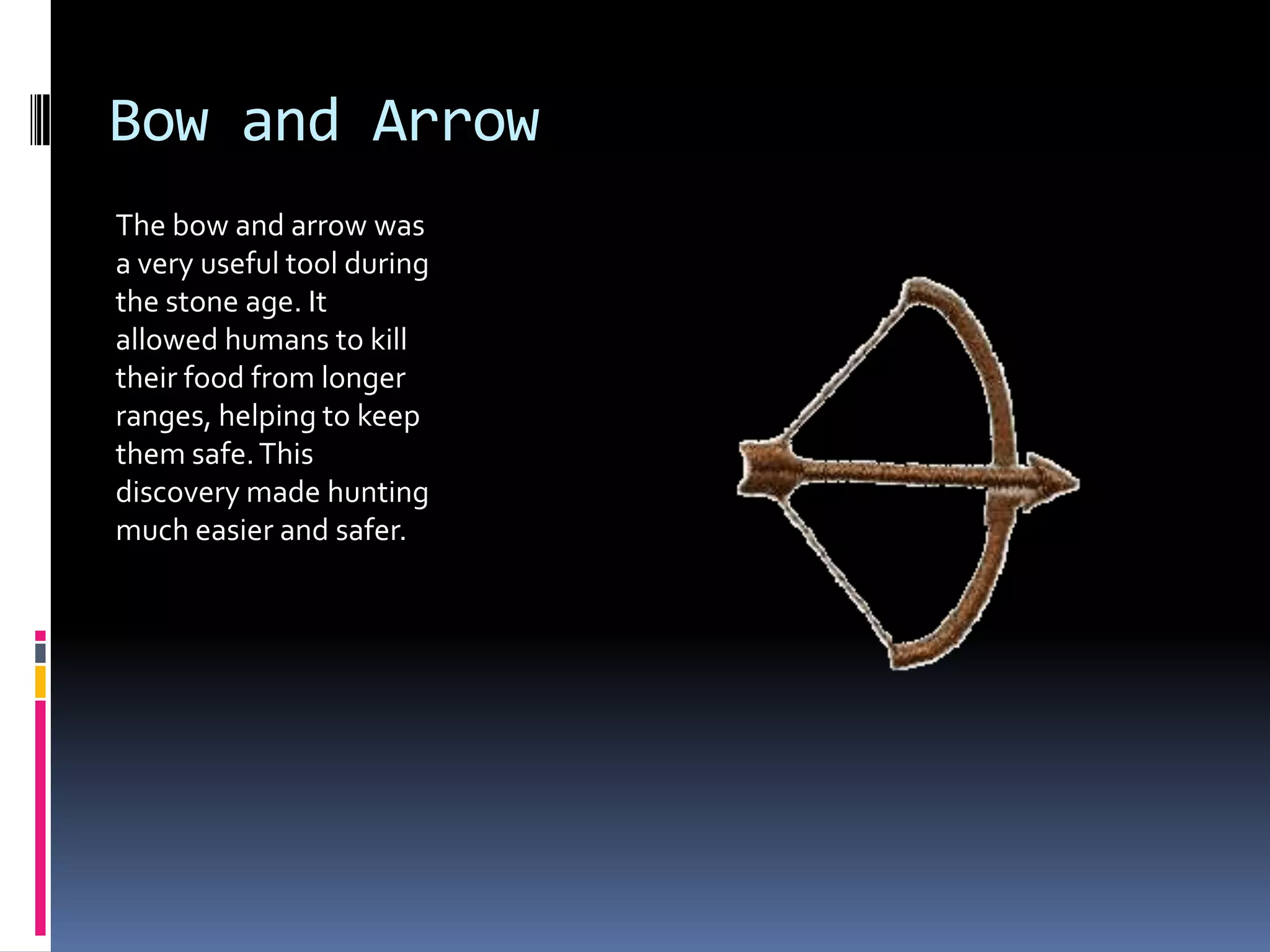 Bow and Arrow
The bow and arrow was
a very useful tool during
the stone age. It
allowed humans to kill
their food from longer
ranges, helping to keep
them safe. This
discovery made hunting
much easier and safer.
 
