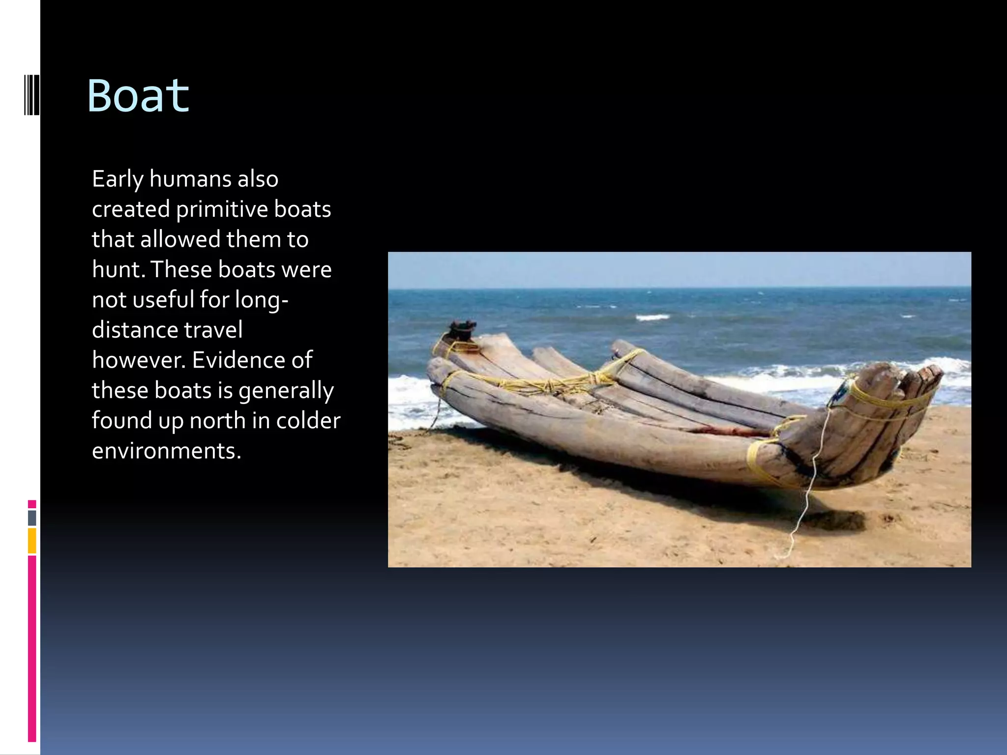 Boat
Early humans also
created primitive boats
that allowed them to
hunt. These boats were
not useful for long-
distance travel
however. Evidence of
these boats is generally
found up north in colder
environments.
 