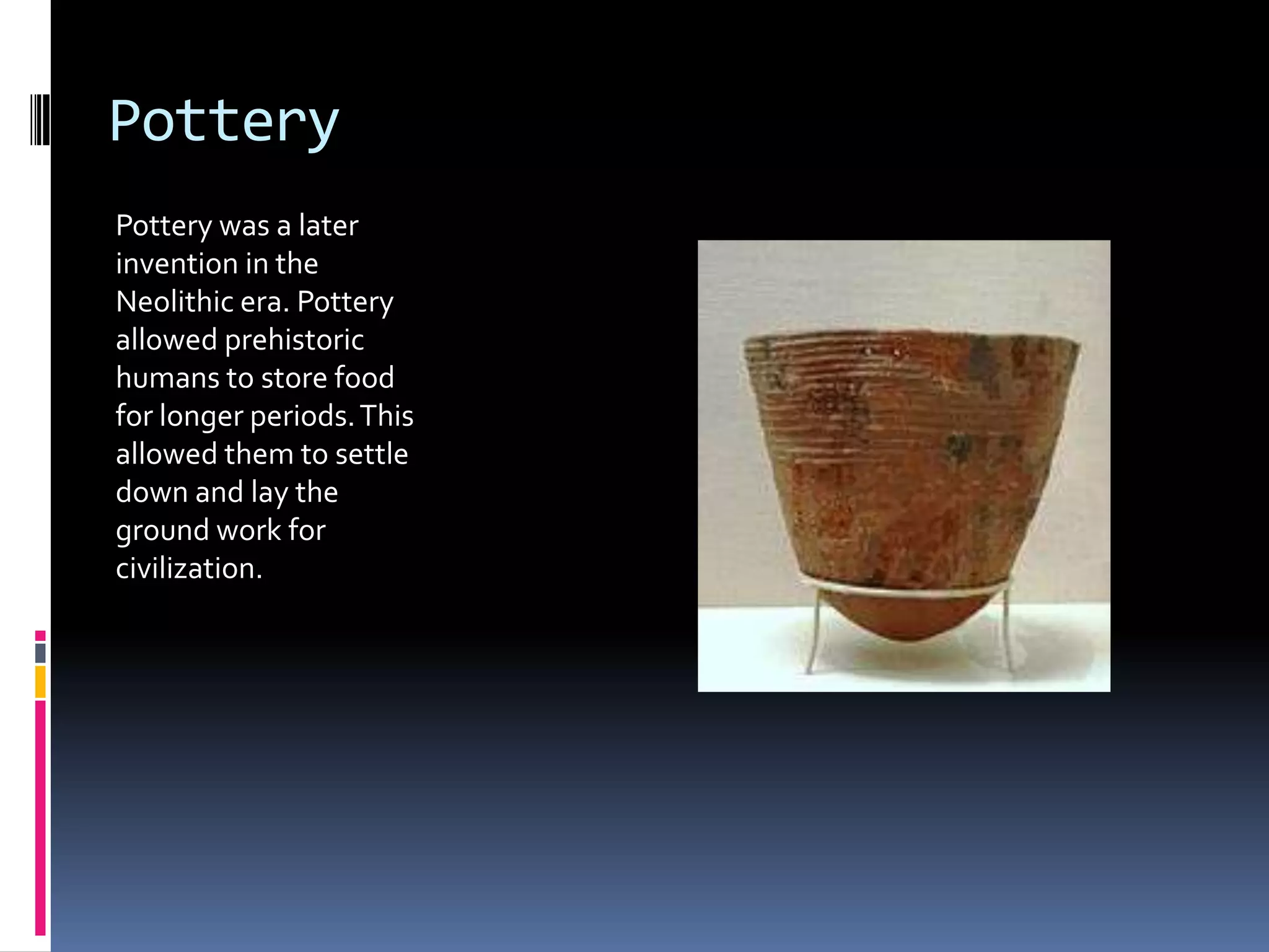 Pottery
Pottery was a later
invention in the
Neolithic era. Pottery
allowed prehistoric
humans to store food
for longer periods. This
allowed them to settle
down and lay the
ground work for
civilization.
 