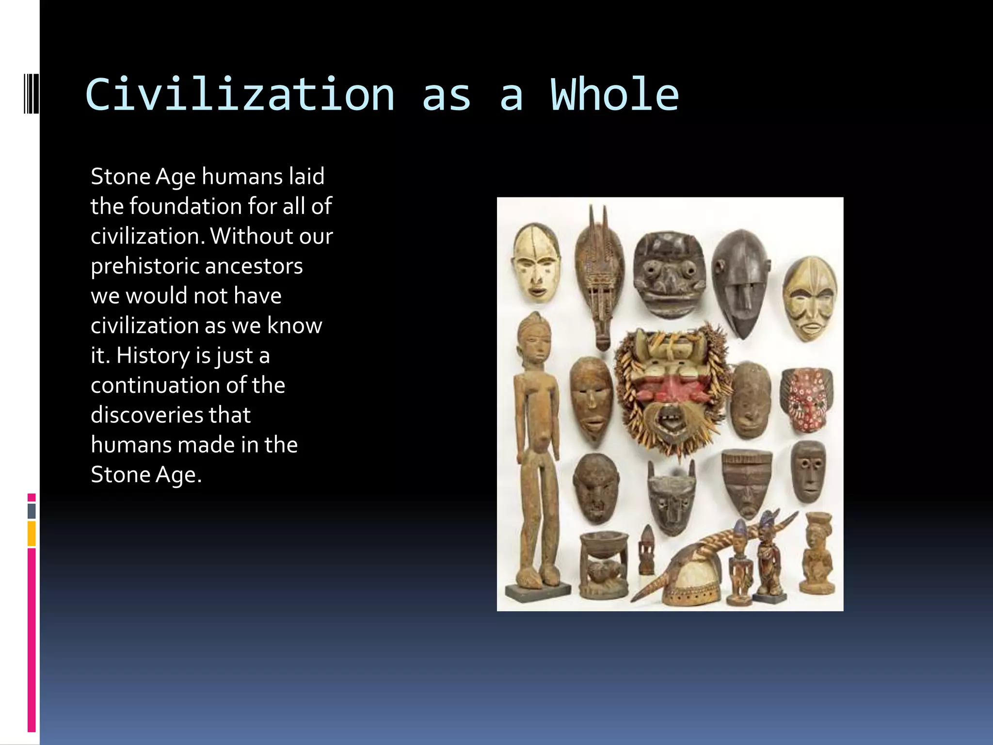 Civilization as a Whole
Stone Age humans laid
the foundation for all of
civilization. Without our
prehistoric ancestors
we would not have
civilization as we know
it. History is just a
continuation of the
discoveries that
humans made in the
Stone Age.
 