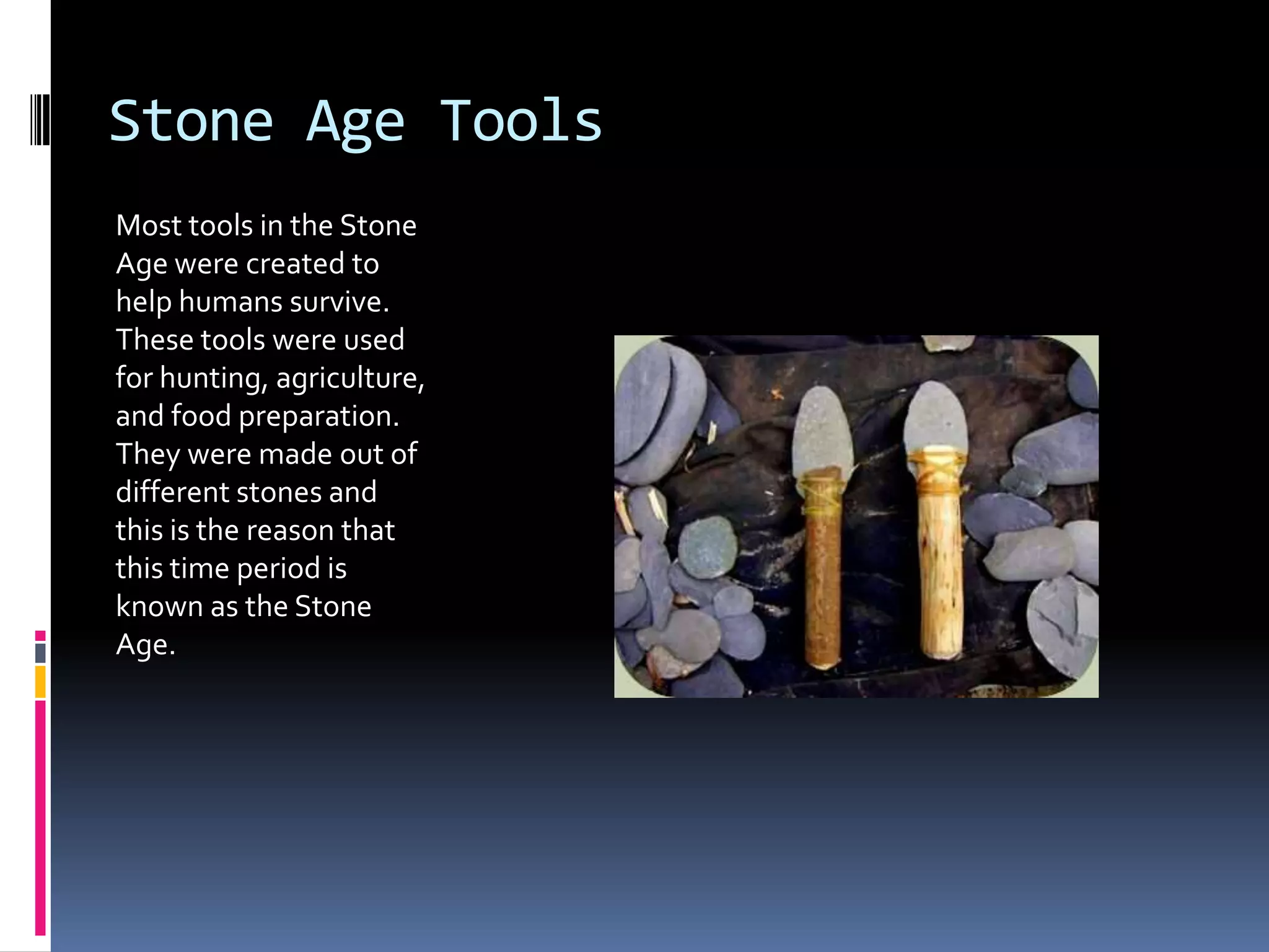 Stone Age Tools
Most tools in the Stone
Age were created to
help humans survive.
These tools were used
for hunting, agriculture,
and food preparation.
They were made out of
different stones and
this is the reason that
this time period is
known as the Stone
Age.
 
