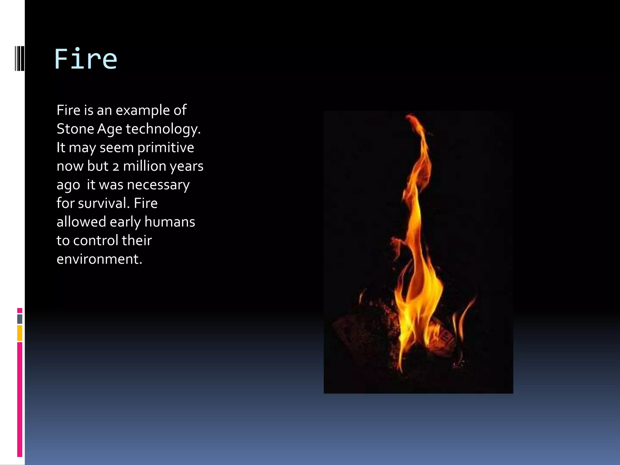 Fire
Fire is an example of
Stone Age technology.
It may seem primitive
now but 2 million years
ago it was necessary
for survival. Fire
allowed early humans
to control their
environment.
 