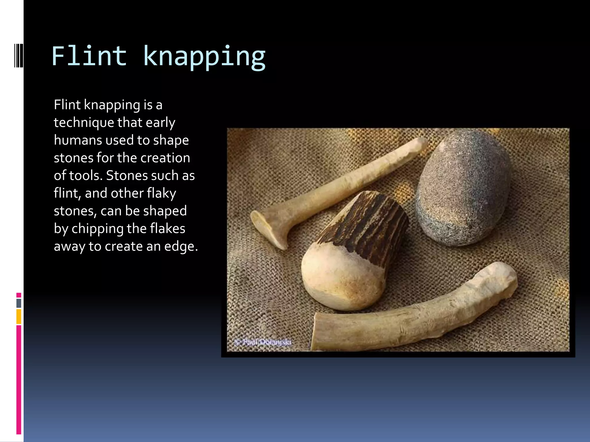 Flint knapping
Flint knapping is a
technique that early
humans used to shape
stones for the creation
of tools. Stones such as
flint, and other flaky
stones, can be shaped
by chipping the flakes
away to create an edge.
 