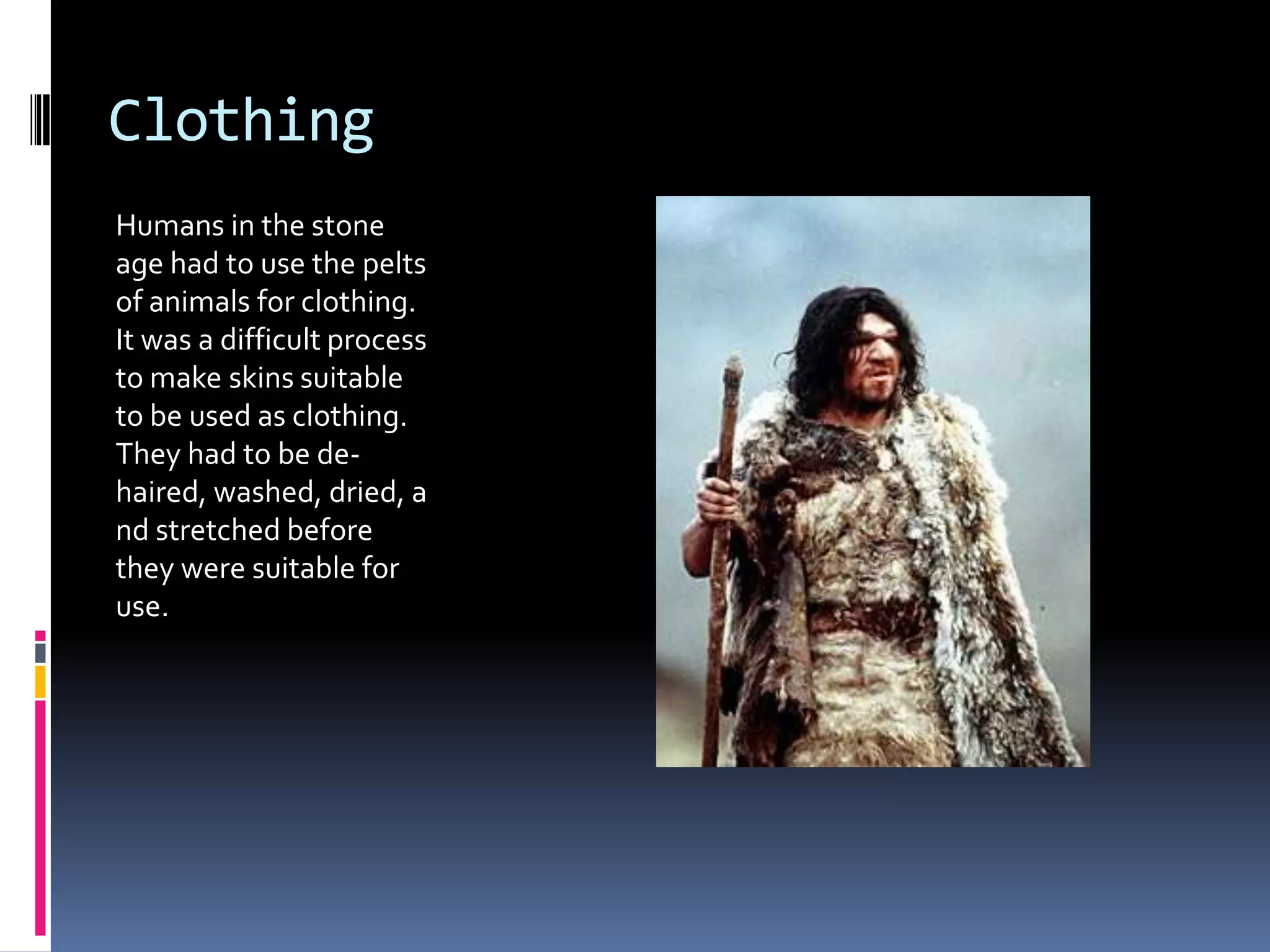 Clothing
Humans in the stone
age had to use the pelts
of animals for clothing.
It was a difficult process
to make skins suitable
to be used as clothing.
They had to be de-
haired, washed, dried, a
nd stretched before
they were suitable for
use.
 
