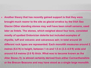  Another theory that has recently gained support is that they were
brought much nearer to the site as glacial erratics by the Irish Sea
Glacier.Other standing stones may well have been small sarsens, used
later as lintels. The stones, which weighed about four tons, consisted
mostly of spotted Ordovician dolerite but included examples of
rhyolite, tuff and volcanic and calcareous ash; in total around 20
different rock types are represented. Each monolith measures around 2
metres (6.6 ft) in height, between 1 m and 1.5 m (3.3–4.9 ft) wide and
around 0.8 metres (2.6 ft) thick. What was to become known as the
Altar Stone (1), is almost certainly derived from either Carmarthenshire
or the Brecon Beacons and may have stood as a single large monolith.
 
