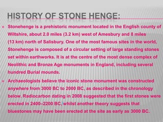 HISTORY OF STONE HENGE:
 Stonehenge is a prehistoric monument located in the English county of
Wiltshire, about 2.0 miles (3.2 km) west of Amesbury and 8 miles
(13 km) north of Salisbury. One of the most famous sites in the world,
Stonehenge is composed of a circular setting of large standing stones
set within earthworks. It is at the centre of the most dense complex of
Neolithic and Bronze Age monuments in England, including several
hundred Burial mounds.
 Archaeologists believe the iconic stone monument was constructed
anywhere from 3000 BC to 2000 BC, as described in the chronology
below. Radiocarbon dating in 2008 suggested that the first stones were
erected in 2400–2200 BC,[whilst another theory suggests that
bluestones may have been erected at the site as early as 3000 BC.
 