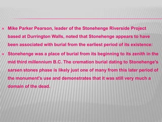  Mike Parker Pearson, leader of the Stonehenge Riverside Project
based at Durrington Walls, noted that Stonehenge appears to have
been associated with burial from the earliest period of its existence:
 Stonehenge was a place of burial from its beginning to its zenith in the
mid third millennium B.C. The cremation burial dating to Stonehenge's
sarsen stones phase is likely just one of many from this later period of
the monument's use and demonstrates that it was still very much a
domain of the dead.
 