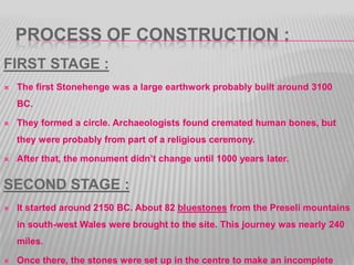 PROCESS OF CONSTRUCTION :
FIRST STAGE :
 The first Stonehenge was a large earthwork probably built around 3100
BC.
 They formed a circle. Archaeologists found cremated human bones, but
they were probably from part of a religious ceremony.
 After that, the monument didn’t change until 1000 years later.
SECOND STAGE :
 It started around 2150 BC. About 82 bluestones from the Preseli mountains
in south-west Wales were brought to the site. This journey was nearly 240
miles.
 Once there, the stones were set up in the centre to make an incomplete
 