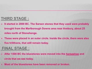 THIRD STAGE :
 It started in 2000 BC. The Sarsen stones that they used were probably
brought from the Marlborough Downs area near Avebury, about 25
miles north of Stonehenge.
 These were placed in an outer circle. Inside the circle, there were also
five trilithons, that still remain today.
FINAL STAGE :
 After 1500 BC the bluestones were moved into the horseshoe and
circle that we see today.
 Most of the bluestones have been removed or broken.
 