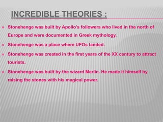 INCREDIBLE THEORIES :
 Stonehenge was built by Apollo’s followers who lived in the north of
Europe and were documented in Greek mythology.
 Stonehenge was a place where UFOs landed.
 Stonehenge was created in the first years of the XX century to attract
tourists.
 Stonehenge was built by the wizard Merlin. He made it himself by
raising the stones with his magical power.
 