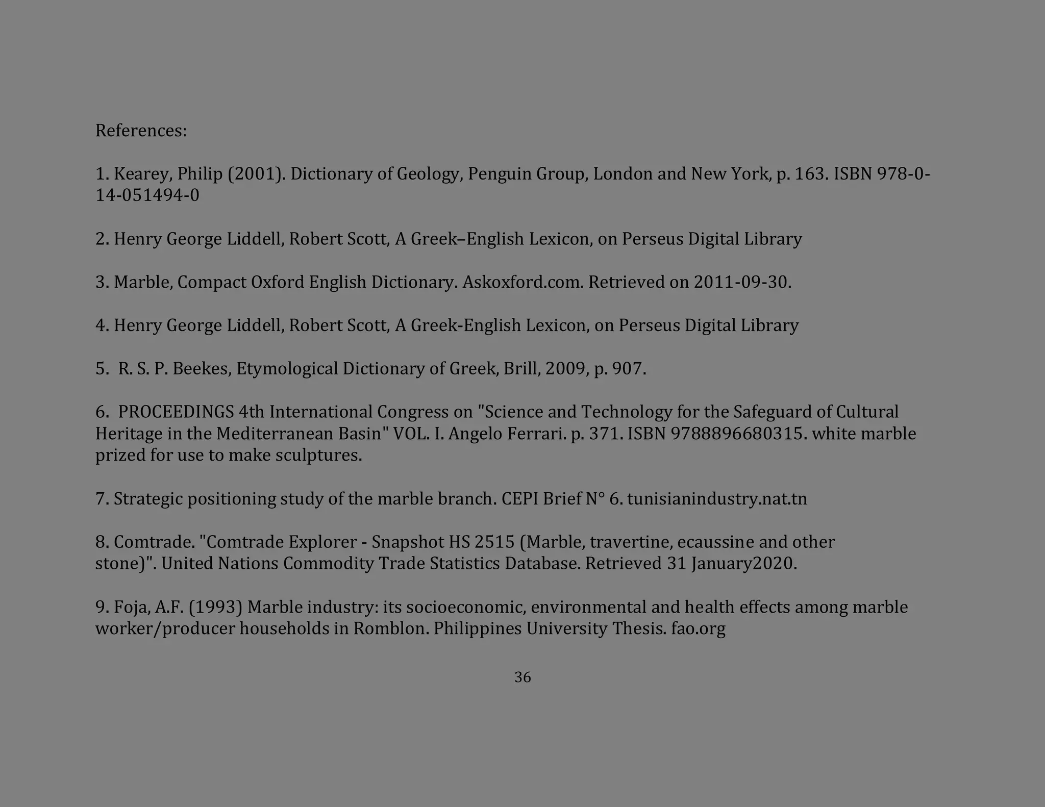 36
References:
1. Kearey, Philip (2001). Dictionary of Geology, Penguin Group, London and New York, p. 163. ISBN 978-0-
14-051494-0
2. Henry George Liddell, Robert Scott, A Greek–English Lexicon, on Perseus Digital Library
3. Marble, Compact Oxford English Dictionary. Askoxford.com. Retrieved on 2011-09-30.
4. Henry George Liddell, Robert Scott, A Greek-English Lexicon, on Perseus Digital Library
5. R. S. P. Beekes, Etymological Dictionary of Greek, Brill, 2009, p. 907.
6. PROCEEDINGS 4th International Congress on "Science and Technology for the Safeguard of Cultural
Heritage in the Mediterranean Basin" VOL. I. Angelo Ferrari. p. 371. ISBN 9788896680315. white marble
prized for use to make sculptures.
7. Strategic positioning study of the marble branch. CEPI Brief N° 6. tunisianindustry.nat.tn
8. Comtrade. "Comtrade Explorer - Snapshot HS 2515 (Marble, travertine, ecaussine and other
stone)". United Nations Commodity Trade Statistics Database. Retrieved 31 January2020.
9. Foja, A.F. (1993) Marble industry: its socioeconomic, environmental and health effects among marble
worker/producer households in Romblon. Philippines University Thesis. fao.org