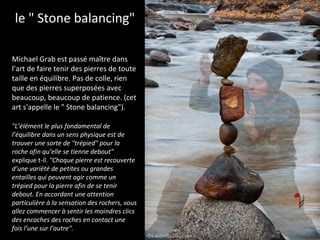 Michael Grab est passé maître dans
l’art de faire tenir des pierres de toute
taille en équilibre. Pas de colle, rien
que des pierres superposées avec
beaucoup, beaucoup de patience. (cet
art s'appelle le " Stone balancing").
le " Stone balancing"
"L’élément le plus fondamental de
l’équilibre dans un sens physique est de
trouver une sorte de "trépied" pour la
roche afin qu’elle se tienne debout"
explique t-il. "Chaque pierre est recouverte
d’une variété de petites ou grandes
entailles qui peuvent agir comme un
trépied pour la pierre afin de se tenir
debout. En accordant une attention
particulière à la sensation des rochers, vous
allez commencer à sentir les moindres clics
des encoches des roches en contact une
fois l’une sur l’autre".
 