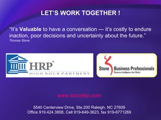 LET’S WORK TOGETHER ! www.stonebp.com 5540 Centerview Drive, Ste.200 Raleigh, NC 27609 Office 919.424.3808, Cell 919-649-3623, fax 919-8771269 “ It’s  Valuable  to have a conversation --- it’s costly to endure inaction, poor decisions and uncertainty about the future.”  Thomas Stone 