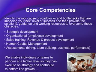 Core Competencies Identify the root cause of roadblocks and bottlenecks that are impeding your next level of success and then provide the solutions, guidance and working resources to overcome those obstacles.  Strategic development Organizational (employee) development Sales training, Revenue & product development Human Capital Management Assessments (hiring, team building, business performance) We enable individuals or teams to  perform at a higher level so they can  execute on strategy and contribute  to bottom line growth…. 