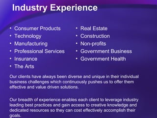 Industry Experience Real Estate  Construction  Non-profits Government Business Government Health Consumer Products Technology Manufacturing Professional Services Insurance  The Arts Our clients have always been diverse and unique in their individual business challenges which continuously pushes us to offer them effective and value driven solutions.  Our breadth of experience enables each client to leverage industry leading best practices and gain access to creative knowledge and dedicated resources so they can cost effectively accomplish their goals.  