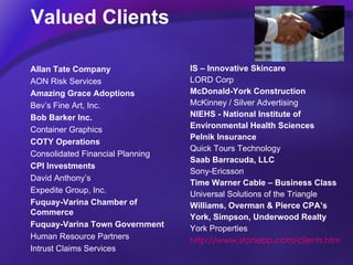 Valued Clients IS – Innovative Skincare LORD Corp  McDonald-York Construction McKinney / Silver Advertising NIEHS - National Institute of  Environmental Health Sciences Pelnik Insurance Quick Tours Technology  Saab Barracuda, LLC Sony-Ericsson Time Warner Cable – Business Class Universal Solutions of the Triangle Williams, Overman & Pierce CPA’s   York, Simpson, Underwood Realty York Properties http://www.stonebp.com/clients.htm Allan Tate Company AON Risk Services Amazing Grace Adoptions Bev’s Fine Art, Inc. Bob Barker Inc. Container Graphics COTY Operations Consolidated Financial Planning CPI Investments David Anthony’s  Expedite Group, Inc. Fuquay-Varina Chamber of Commerce Fuquay-Varina Town Government   Human Resource Partners Intrust Claims Services 