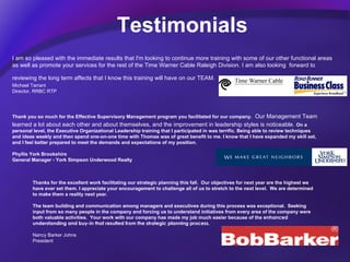 Testimonials I am so pleased with the immediate results that I'm looking to continue more training with some of our other functional areas as well as promote your services for the rest of the Time Warner Cable Raleigh Division. I am also looking  forward to reviewing the long term affects that I know this training will have on our TEAM.   Michael Tarrant Director, RRBC RTP Thank you so much for the Effective Supervisory Management program you facilitated for our company.   Our Management Team learned a lot about each other and about themselves, and the improvement in leadership styles is noticeable.  On a personal level, the Executive Organizational Leadership training that I participated in was terrific. Being able to review techniques and ideas weekly and then spend one-on-one time with Thomas was of great benefit to me. I know that I have expanded my skill set, and I feel better prepared to meet the demands and expectations of my position.  Phyllis York Brookshire  General Manager - York Simpson Underwood Realty  Thanks for the excellent work facilitating our strategic planning this fall.  Our objectives for next year are the highest we have ever set them. I appreciate your encouragement to challenge all of us to stretch to the next level.  We are determined to make them a reality next year.   The team building and communication among managers and executives during this process was exceptional.  Seeking input from so many people in the company and forcing us to understand initiatives from every area of the company were both valuable activities.  Your work with our company has made my job much easier because of the  enhanced understanding and buy-in that resulted from the strategic planning process. Nancy Barker Johns President 
