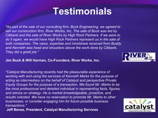 Testimonials                              "Catalyst Manufacturing recently had the pleasurable experience of working with and using the services of Kenneth Marks for the purpose of acting as intermediary on the behalf of Catalyst and perspective Private Equity Groups for the purpose of a transaction. We found Mr. Marks to be the most professional and detailed individual in representing facts, figures, and advice on strategy. He is market knowledgeable, proactive, and results oriented. We have no reservation to promote Mr. Marks to other businesses, or consider engaging him for future possible business transactions."     Jeff Benes, President, Catalyst Manufacturing Services                              "As part of the sale of our consulting firm, Buck Engineering, we agreed to sell our construction firm, River Works, Inc. The sale of Buck was led by Citibank and the sale of River Works by High Rock Partners. If we were to do it again, we would have High Rock Partners represent us in the sale of both companies. The value, expertise and mindshare received from Buddy and Kenneth was head and shoulders above the work done by Citibank. They did a great job."  Jim Buck & Will Harman, Co-Founders, River Works, Inc. 