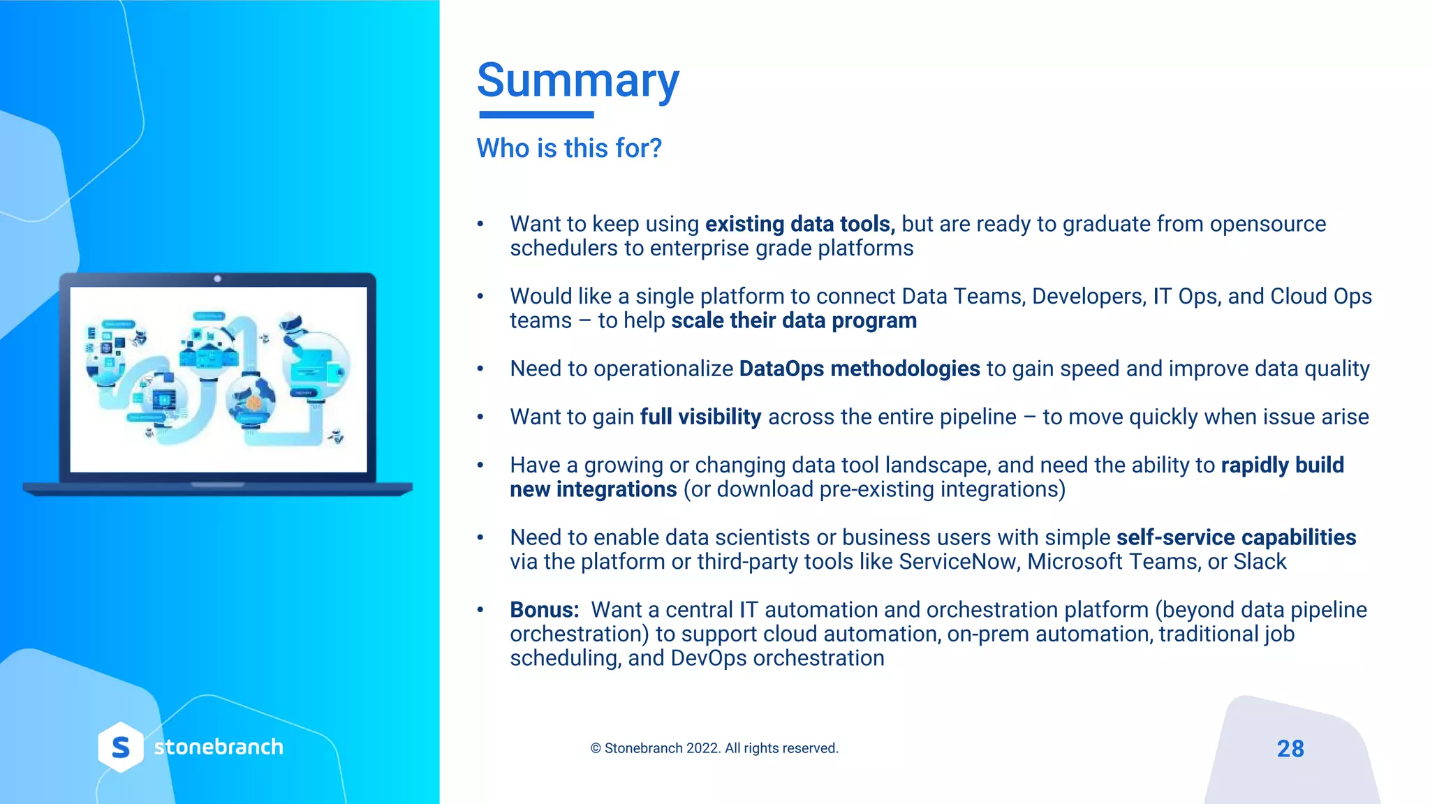 Summary
Who is this for?
• Want to keep using existing data tools, but are ready to graduate from opensource
schedulers to enterprise grade platforms
• Would like a single platform to connect Data Teams, Developers, IT Ops, and Cloud Ops
teams – to help scale their data program
• Need to operationalize DataOps methodologies to gain speed and improve data quality
• Want to gain full visibility across the entire pipeline – to move quickly when issue arise
• Have a growing or changing data tool landscape, and need the ability to rapidly build
new integrations (or download pre-existing integrations)
• Need to enable data scientists or business users with simple self-service capabilities
via the platform or third-party tools like ServiceNow, Microsoft Teams, or Slack
• Bonus: Want a central IT automation and orchestration platform (beyond data pipeline
orchestration) to support cloud automation, on-prem automation, traditional job
scheduling, and DevOps orchestration
© Stonebranch 2022. All rights reserved. 28
 