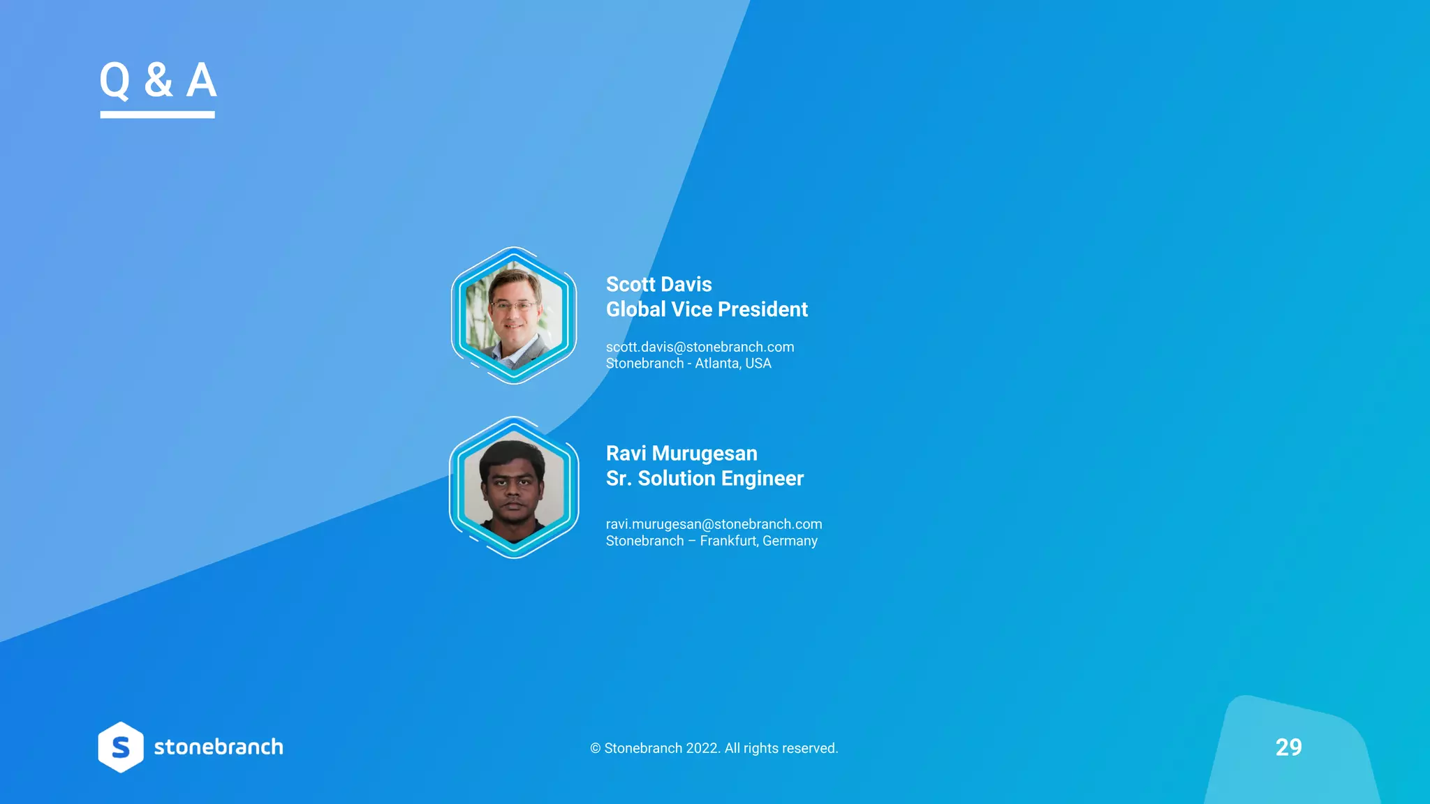 © Stonebranch 2022. All rights reserved. 29
Q & A
Scott Davis
Global Vice President
scott.davis@stonebranch.com
Stonebranch - Atlanta, USA
Ravi Murugesan
Sr. Solution Engineer
ravi.murugesan@stonebranch.com
Stonebranch – Frankfurt, Germany
 