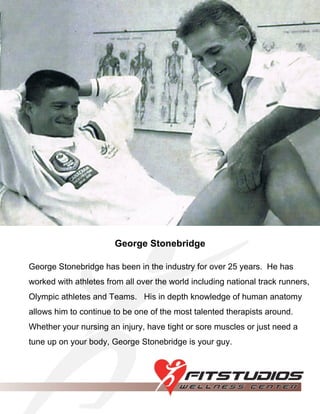 George Stonebridge George Stonebridge has been in the industry for over 25 years.  He has worked with athletes from all over the world including national track runners, Olympic athletes and Teams.  His in depth knowledge of human anatomy allows him to continue to be one of the most talented therapists around.  Whether your nursing an injury, have tight or sore muscles or just need a tune up on your body, George Stonebridge is your guy. 