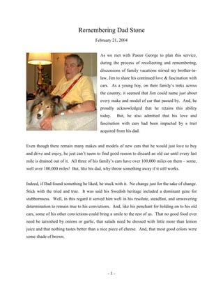 Remembering Dad Stone
                                       February 21, 2004


                                          As we met with Pastor George to plan this service,
                                          during the process of recollecting and remembering,
                                          discussions of family vacations stirred my brother-in-
                                          law, Jim to share his continued love & fascination with
                                          cars. As a young boy, on their family’s treks across
                                          the country, it seemed that Jim could name just about
                                          every make and model of car that passed by. And, he
                                          proudly acknowledged that he retains this ability
                                          today.    But, he also admitted that his love and
                                          fascination with cars had been impacted by a trait
                                          acquired from his dad.


Even though there remain many makes and models of new cars that he would just love to buy
and drive and enjoy, he just can’t seem to find good reason to discard an old car until every last
mile is drained out of it. All three of his family’s cars have over 100,000 miles on them – some,
well over 100,000 miles! But, like his dad, why throw something away if it still works.


Indeed, if Dad found something he liked, he stuck with it. No change just for the sake of change.
Stick with the tried and true. It was said his Swedish heritage included a dominant gene for
stubbornness. Well, in this regard it served him well in his resolute, steadfast, and unwavering
determination to remain true to his convictions. And, like his penchant for holding on to his old
cars, some of his other convictions could bring a smile to the rest of us. That no good food ever
need be tarnished by onions or garlic, that salads need be dressed with little more than lemon
juice and that nothing tastes better than a nice piece of cheese. And, that most good colors were
some shade of brown.




                                              -1-
 