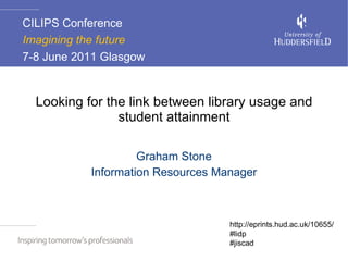 Looking for the link between library usage and student attainment Graham Stone Information Resources Manager CILIPS Conference Imagining the future  7-8 June 2011 Glasgow  http://eprints.hud.ac.uk/10655/ #lidp #jiscad 