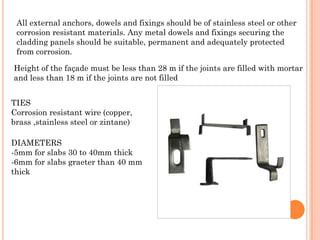 All external anchors, dowels and fixings should be of stainless steel or other
 corrosion resistant materials. Any metal dowels and fixings securing the
 cladding panels should be suitable, permanent and adequately protected
 from corrosion.

Height of the façade must be less than 28 m if the joints are filled with mortar
and less than 18 m if the joints are not filled


TIES
Corrosion resistant wire (copper,
brass ,stainless steel or zintane)

DIAMETERS
-5mm for slabs 30 to 40mm thick
-6mm for slabs graeter than 40 mm
thick
 