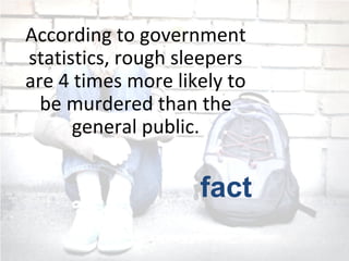 According to government
statistics, rough sleepers
are 4 times more likely to
be murdered than the
general public.
fact
 