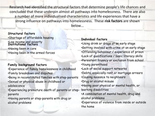 Research had identified the structural factors that determine people's life chances and
concluded that these underpin almost all pathways into homelessness. There are also
a number of more individualised characteristics and life experiences that have a
strong influence on pathways into homelessness. These risk factors are shown
below...
Structural factors
•Shortage of affordable housing
•Low income and poverty
Individual factors
•Using drink or drugs at an early stage
•Getting involved with crime at an early stage
•Offending behaviour / experience of prison
•Lack of qualifications / basic literacy skills
•Persistent truancy or exclusion from school
•Young parenthood
•Lack of social support networks
•Debts, especially rent or mortgage arrears
•Causing nuisance to neighbours
•Drug or alcohol misuse
•Having poor physical or mental health, or
learning disabilities
•A combination of mental health, drug and
alcohol problems
•Experience of violence from inside or outside
the home
Institutional factors
•Having been in care
•Having been in the armed forces
Family background factors
•Experience of family homelessness in childhood
•Family breakdown and disputes
•Being in reconstituted families with step-parents
•Sexual or physical abuse in childhood or
adolescence
•Experiencing premature death of parents or step-
parents
•Having parents or step-parents with drug or
alcohol problems
 