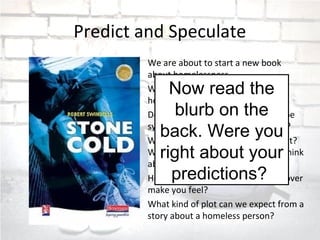 Predict and Speculate
We are about to start a new book
about homelessness.
What are your views about the
homeless?
Do you think the writer is going to be
sympathetic towards the homeless?
What do you think the story is about?
What does ‘Stone Cold’ make you think
about?
How does the image on the front cover
make you feel?
What kind of plot can we expect from a
story about a homeless person?
Now read the
blurb on the
back. Were you
right about your
predictions?
 