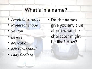 What’s in a name?
• Jonathan Strange
• Professor Snape
• Sauron
• Eeyore
• Mercutio
• Miss Trunchbull
• Lady Dedlock
• Do the names
give you any clue
about what the
character might
be like? How?
 