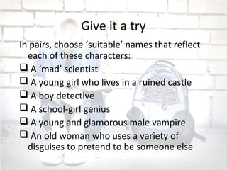 Give it a try
In pairs, choose ‘suitable’ names that reflect
each of these characters:
 A ‘mad’ scientist
 A young girl who lives in a ruined castle
 A boy detective
 A school-girl genius
 A young and glamorous male vampire
 An old woman who uses a variety of
disguises to pretend to be someone else
 