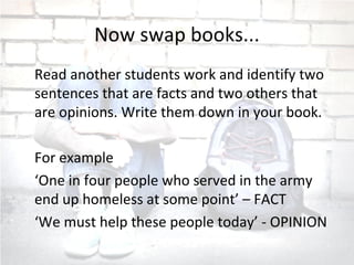 Now swap books...
Read another students work and identify two
sentences that are facts and two others that
are opinions. Write them down in your book.
For example
‘One in four people who served in the army
end up homeless at some point’ – FACT
‘We must help these people today’ - OPINION
 