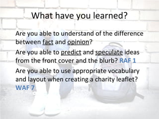 What have you learned?
Are you able to understand of the difference
between fact and opinion?
Are you able to predict and speculate ideas
from the front cover and the blurb? RAF 1
Are you able to use appropriate vocabulary
and layout when creating a charity leaflet?
WAF 7
 